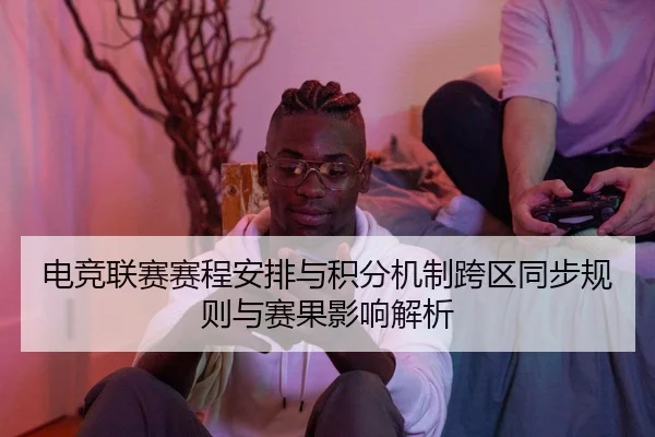 电竞联赛赛程安排与积分机制跨区同步规则与赛果影响解析